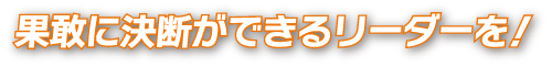 果敢に決断ができるリーダーを！